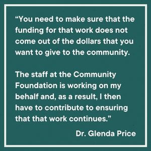 Box that in which is written a quote by Dr. Glenda Price "“You need to make sure that the funding for that work does not come out of the dollars that you want to give to the community. The staff at the Community Foundation is working on my behalf and, as a result, I then have to contribute to ensuring that that work continues.”